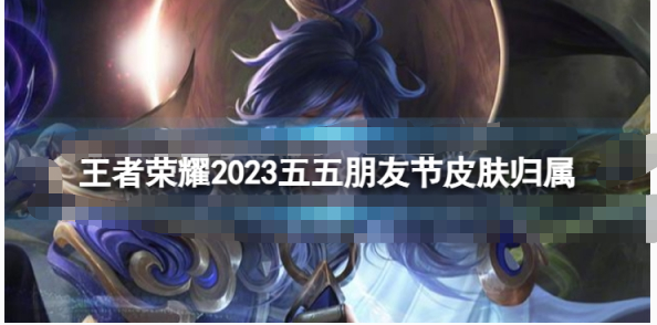 王者荣誉2023五五朋友节皮肤怎么样-王者荣誉2023五五朋友节皮肤一览